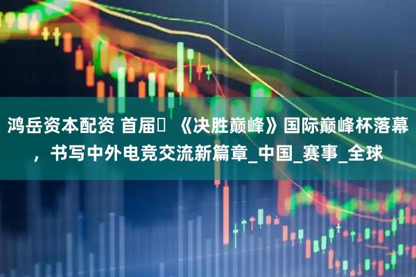 鸿岳资本配资 首届​《决胜巅峰》国际巅峰杯落幕，书写中外电竞交流新篇章_中国_赛事_全球