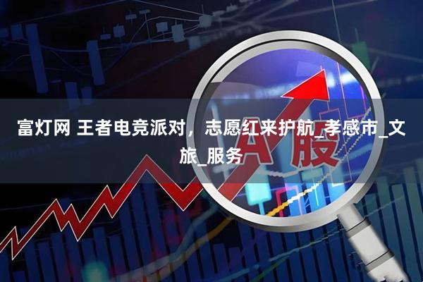 富灯网 王者电竞派对，志愿红来护航_孝感市_文旅_服务
