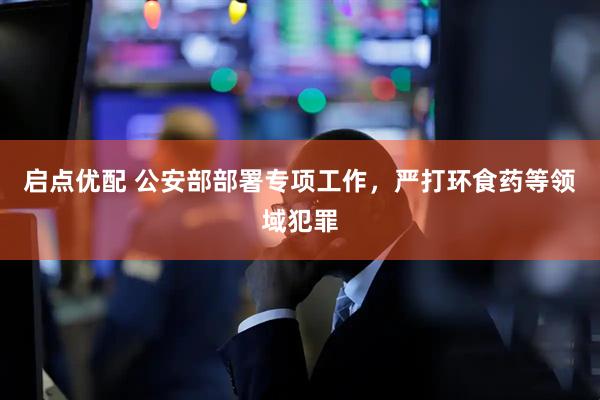 启点优配 公安部部署专项工作，严打环食药等领域犯罪