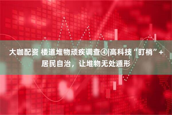 大咖配资 楼道堆物顽疾调查④|高科技“盯梢”+居民自治，让堆物无处遁形
