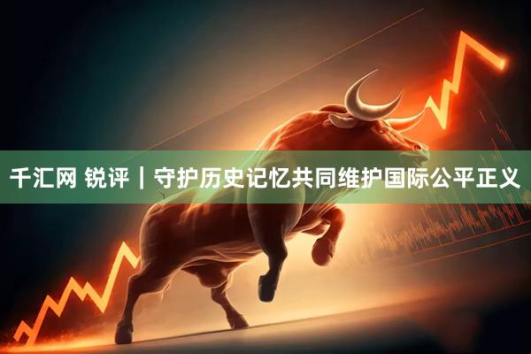 千汇网 锐评｜守护历史记忆共同维护国际公平正义