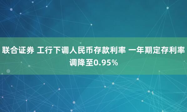 联合证券 工行下调人民币存款利率 一年期定存利率调降至0.95%