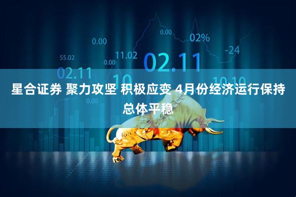 星合证券 聚力攻坚 积极应变 4月份经济运行保持总体平稳