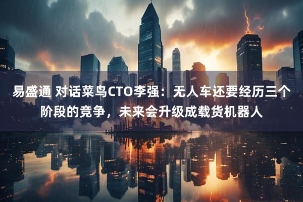 易盛通 对话菜鸟CTO李强：无人车还要经历三个阶段的竞争，未来会升级成载货机器人