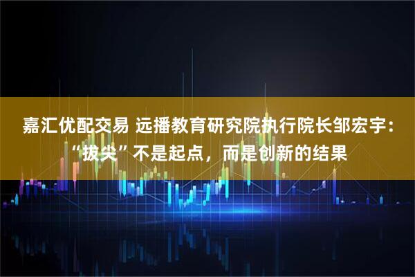 嘉汇优配交易 远播教育研究院执行院长邹宏宇：“拔尖”不是起点，而是创新的结果