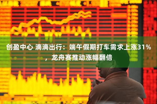 创盈中心 滴滴出行：端午假期打车需求上涨31%，龙舟赛推动涨幅翻倍