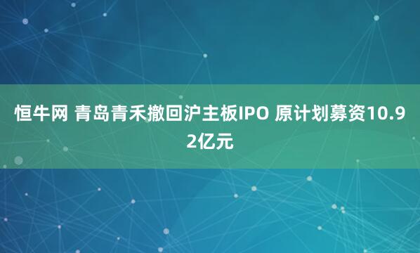 恒牛网 青岛青禾撤回沪主板IPO 原计划募资10.92亿元