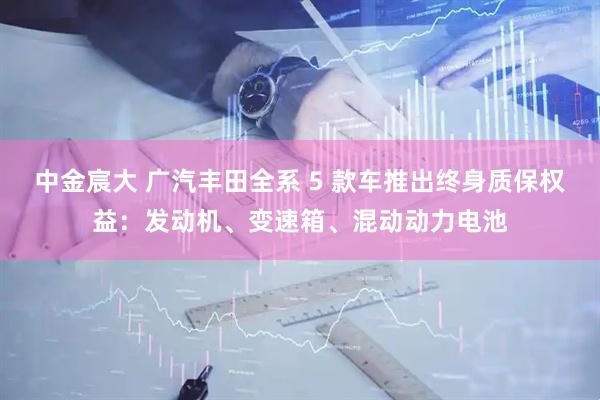 中金宸大 广汽丰田全系 5 款车推出终身质保权益：发动机、变速箱、混动动力电池
