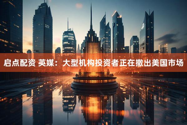 启点配资 英媒：大型机构投资者正在撤出美国市场