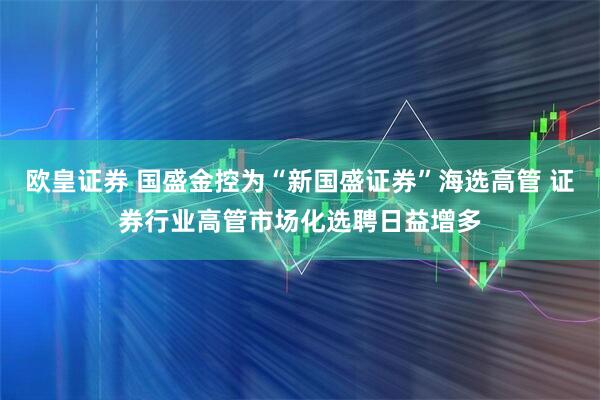 欧皇证券 国盛金控为“新国盛证券”海选高管 证券行业高管市场化选聘日益增多