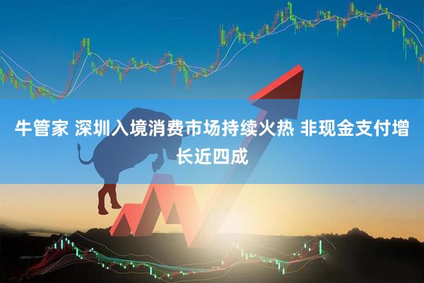 牛管家 深圳入境消费市场持续火热 非现金支付增长近四成