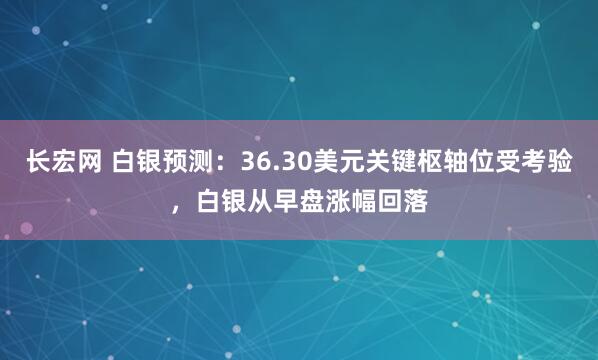 长宏网 白银预测：36.30美元关键枢轴位受考验，白银从早盘涨幅回落