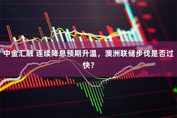 中金汇融 连续降息预期升温，澳洲联储步伐是否过快？