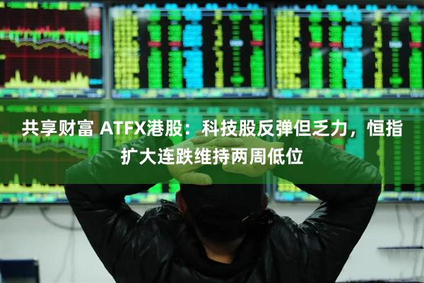 共享财富 ATFX港股：科技股反弹但乏力，恒指扩大连跌维持两周低位