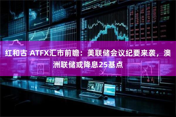 红和古 ATFX汇市前瞻：美联储会议纪要来袭，澳洲联储或降息25基点