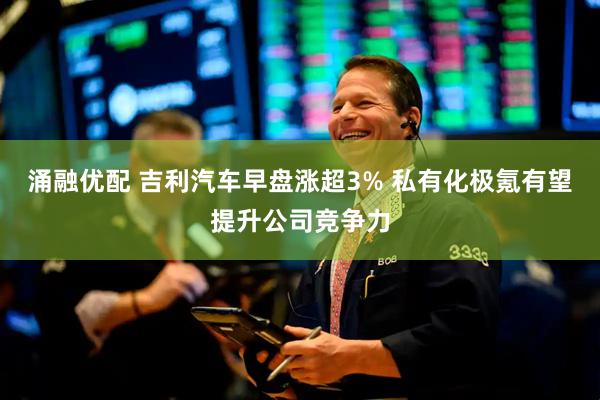 涌融优配 吉利汽车早盘涨超3% 私有化极氪有望提升公司竞争力