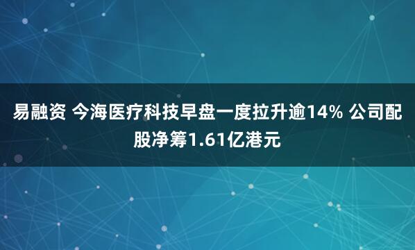 易融资 今海医疗科技早盘一度拉升逾14% 公司配股净筹1.61亿港元