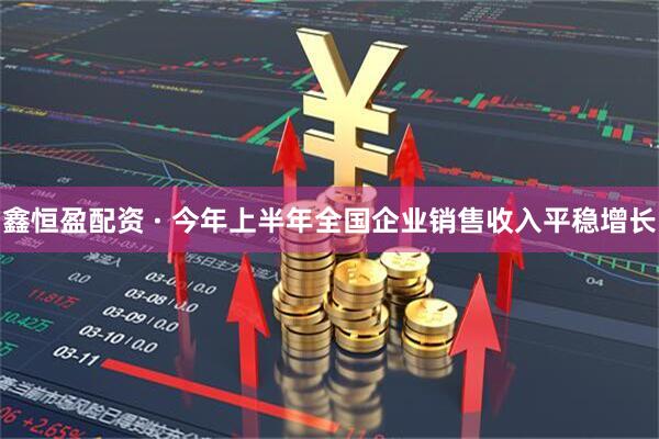 鑫恒盈配资 · 今年上半年全国企业销售收入平稳增长
