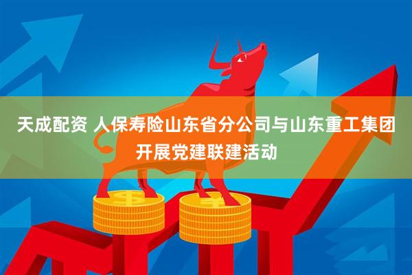 天成配资 人保寿险山东省分公司与山东重工集团开展党建联建活动