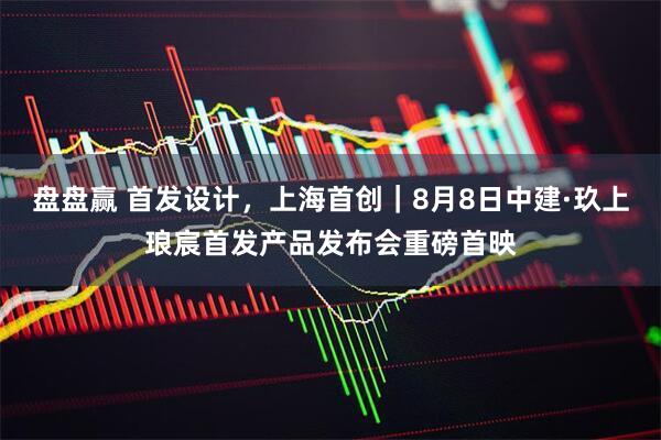 盘盘赢 首发设计，上海首创｜8月8日中建·玖上琅宸首发产品发布会重磅首映