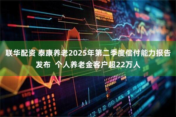 联华配资 泰康养老2025年第二季度偿付能力报告发布  个人养老金客户超22万人