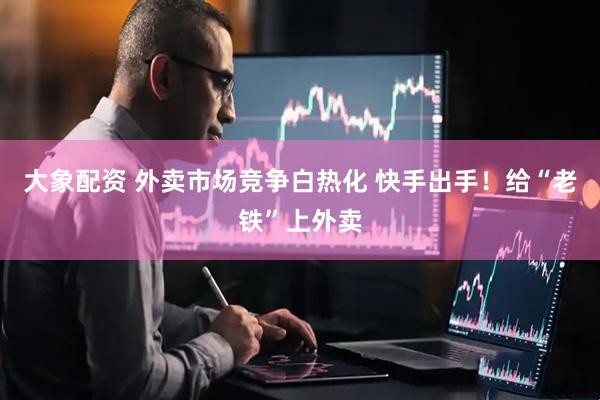 大象配资 外卖市场竞争白热化 快手出手！给“老铁”上外卖