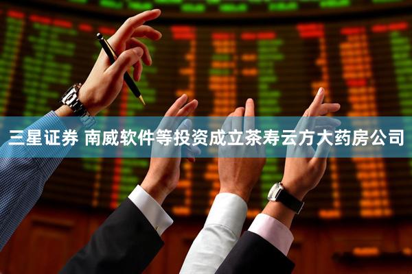 三星证券 南威软件等投资成立茶寿云方大药房公司