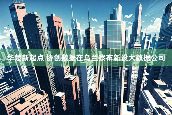 华楚新起点 协创数据在乌兰察布新设大数据公司
