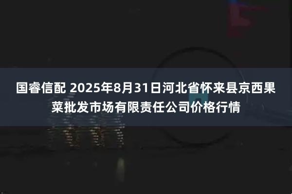 国睿信配 2025年8月31日河北省怀来县京西果菜批发市场有限责任公司价格行情