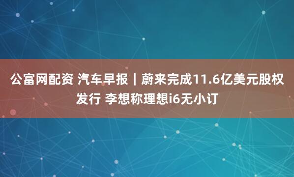 公富网配资 汽车早报｜蔚来完成11.6亿美元股权发行 李想称理想i6无小订