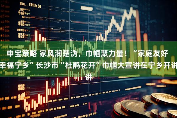 申宝策略 家风润楚沩,巾帼聚力量!“家庭友好 幸福宁乡”长沙市“杜鹃花开”巾帼大宣讲在宁乡开讲