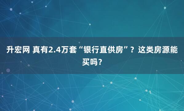 升宏网 真有2.4万套“银行直供房”？这类房源能买吗？