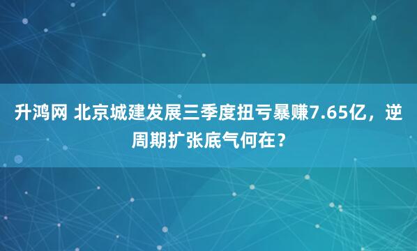 升鸿网 北京城建发展三季度扭亏暴赚7.65亿,逆周期扩张底气何在?