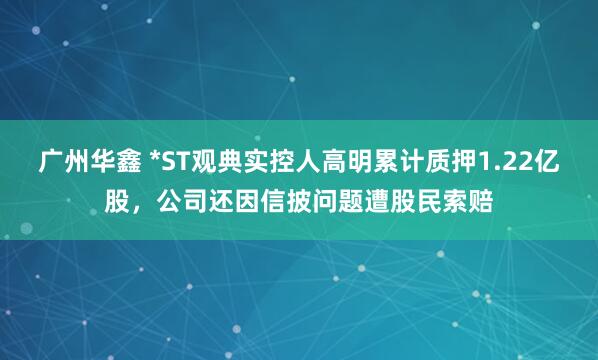广州华鑫 *ST观典实控人高明累计质押1.22亿股,公司还因信披问题遭股民索赔