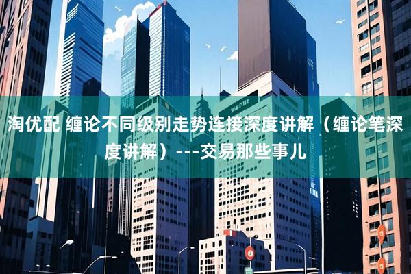 淘优配 缠论不同级别走势连接深度讲解(缠论笔深度讲解)---交易那些事儿