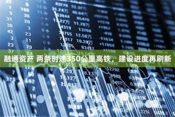 融通资产 两条时速350公里高铁，建设进度再刷新