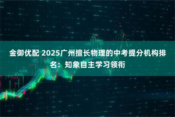 金御优配 2025广州擅长物理的中考提分机构排名：知象自主学习领衔