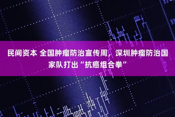 民间资本 全国肿瘤防治宣传周，深圳肿瘤防治国家队打出“抗癌组合拳”